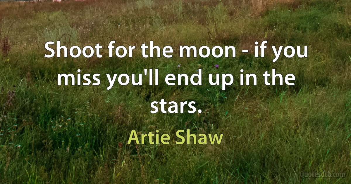 Shoot for the moon - if you miss you'll end up in the stars. (Artie Shaw)