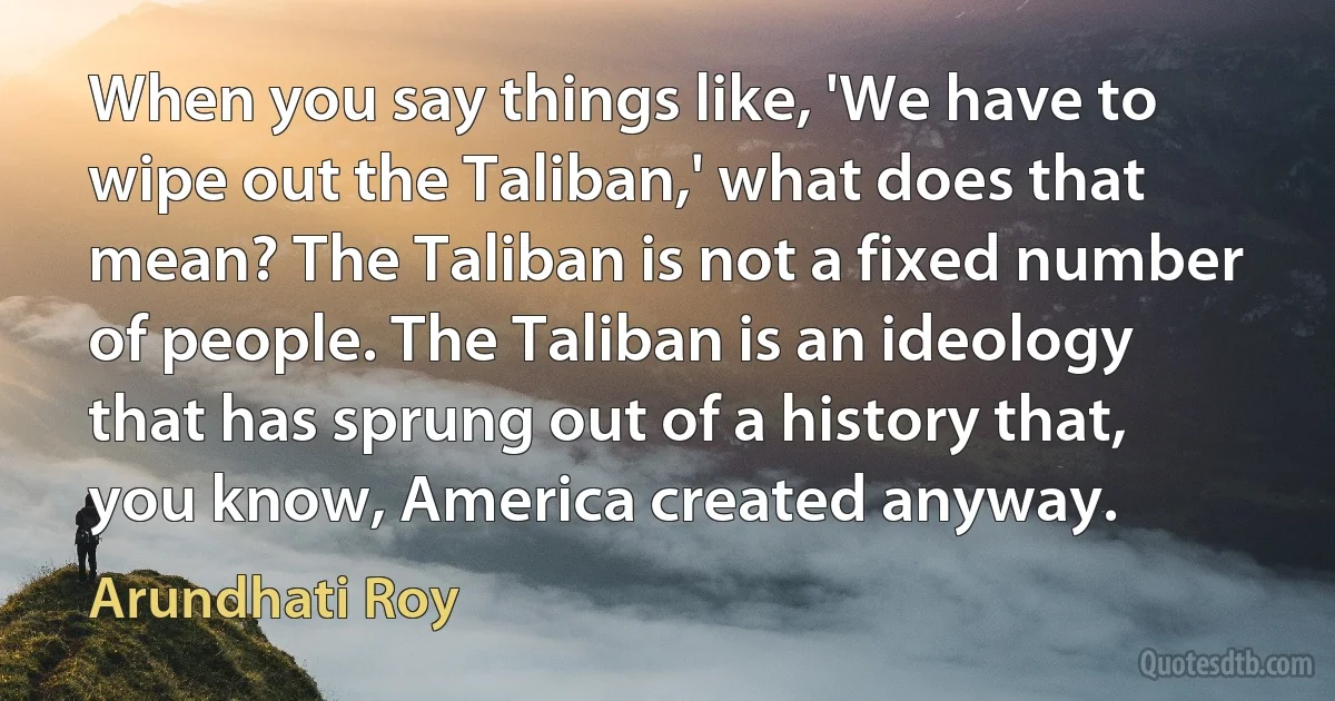 When you say things like, 'We have to wipe out the Taliban,' what does that mean? The Taliban is not a fixed number of people. The Taliban is an ideology that has sprung out of a history that, you know, America created anyway. (Arundhati Roy)