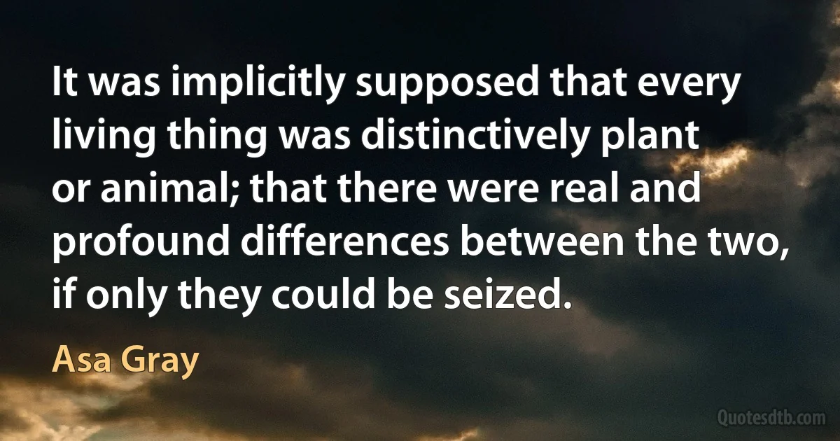 It was implicitly supposed that every living thing was distinctively plant or animal; that there were real and profound differences between the two, if only they could be seized. (Asa Gray)