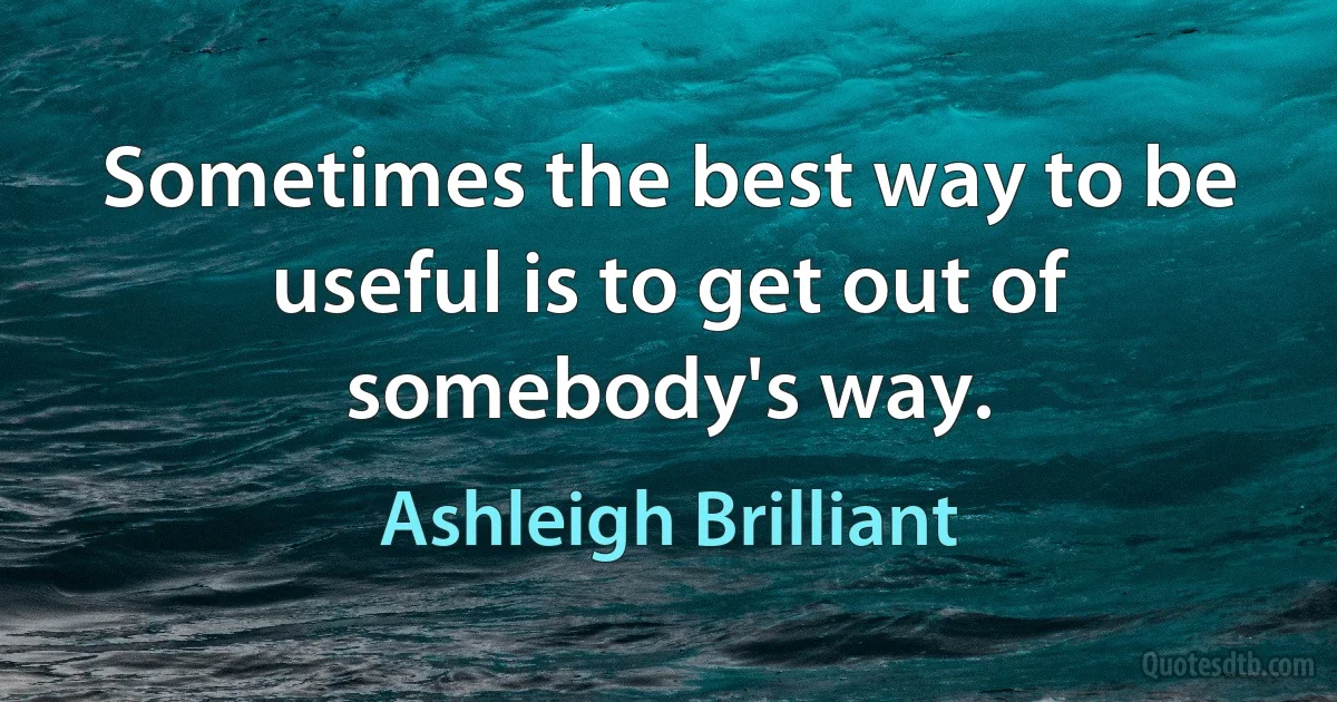 Sometimes the best way to be useful is to get out of somebody's way. (Ashleigh Brilliant)