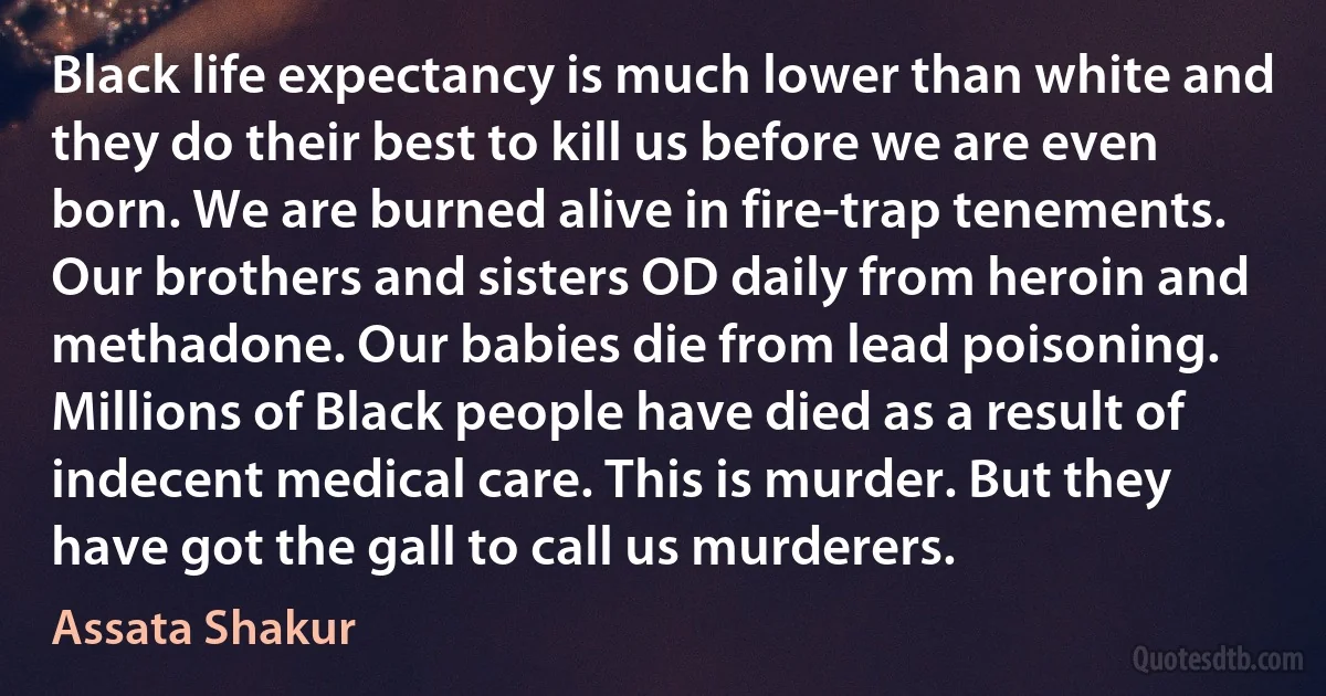 Black life expectancy is much lower than white and they do their best to kill us before we are even born. We are burned alive in fire-trap tenements. Our brothers and sisters OD daily from heroin and methadone. Our babies die from lead poisoning. Millions of Black people have died as a result of indecent medical care. This is murder. But they have got the gall to call us murderers. (Assata Shakur)