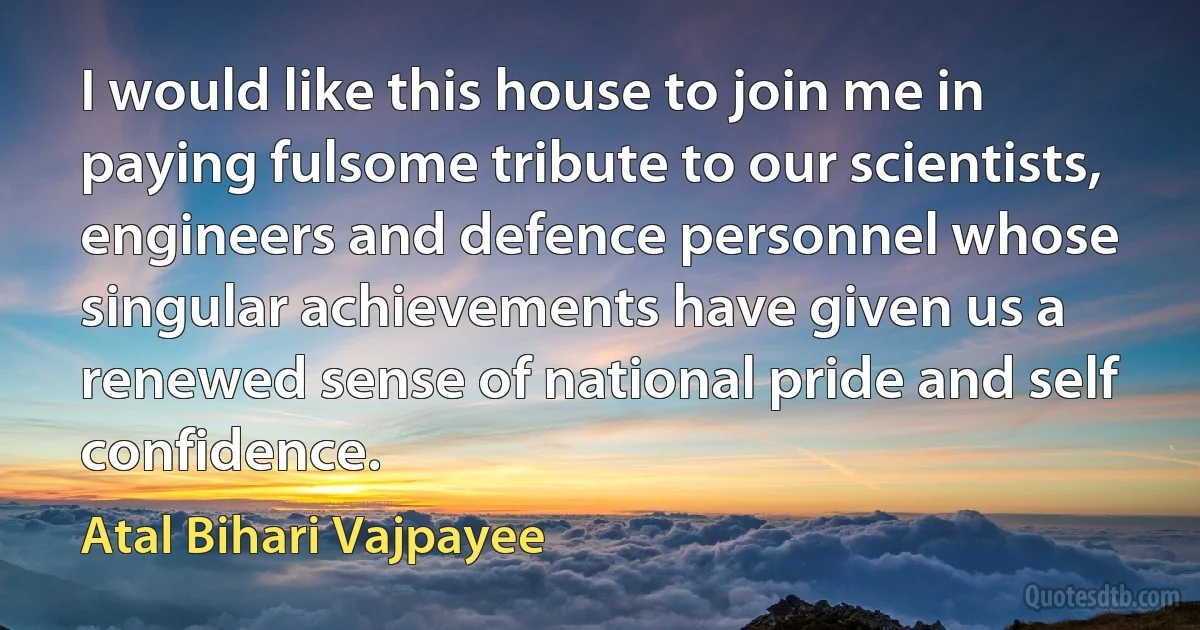 I would like this house to join me in paying fulsome tribute to our scientists, engineers and defence personnel whose singular achievements have given us a renewed sense of national pride and self confidence. (Atal Bihari Vajpayee)