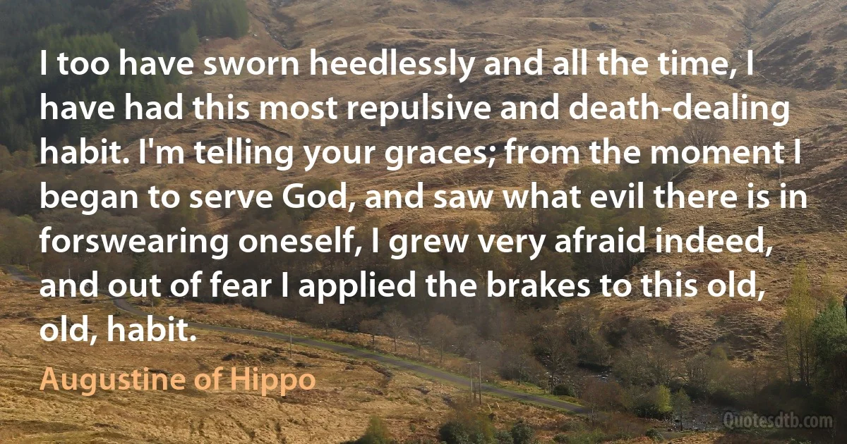 I too have sworn heedlessly and all the time, I have had this most repulsive and death-dealing habit. I'm telling your graces; from the moment I began to serve God, and saw what evil there is in forswearing oneself, I grew very afraid indeed, and out of fear I applied the brakes to this old, old, habit. (Augustine of Hippo)