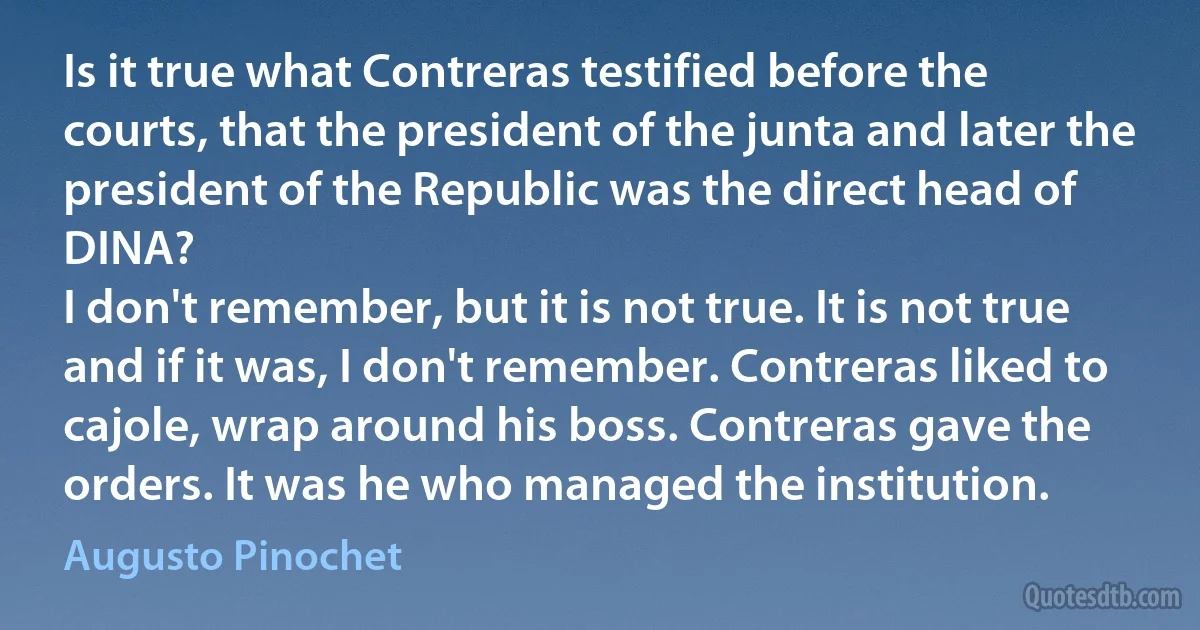 Is it true what Contreras testified before the courts, that the president of the junta and later the president of the Republic was the direct head of DINA?
I don't remember, but it is not true. It is not true and if it was, I don't remember. Contreras liked to cajole, wrap around his boss. Contreras gave the orders. It was he who managed the institution. (Augusto Pinochet)