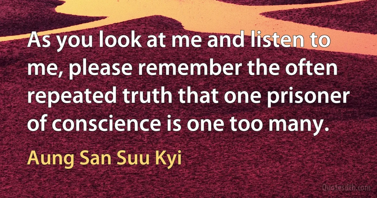 As you look at me and listen to me, please remember the often repeated truth that one prisoner of conscience is one too many. (Aung San Suu Kyi)