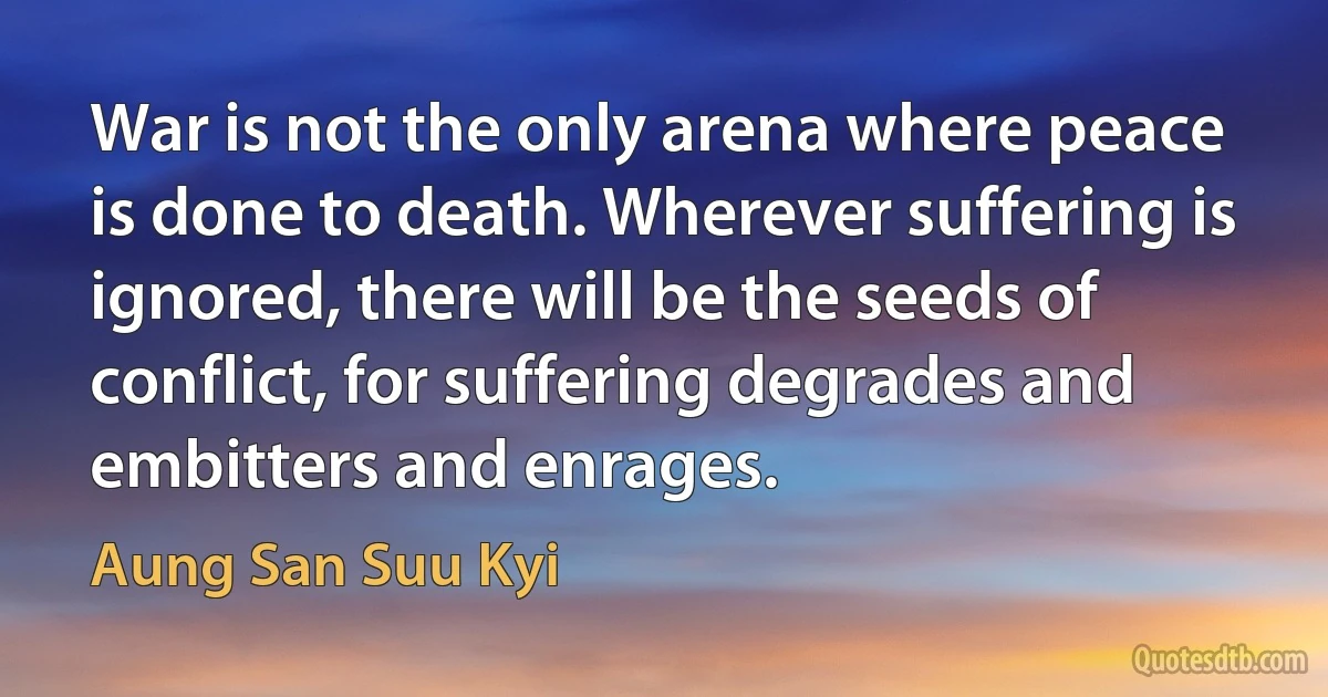 War is not the only arena where peace is done to death. Wherever suffering is ignored, there will be the seeds of conflict, for suffering degrades and embitters and enrages. (Aung San Suu Kyi)