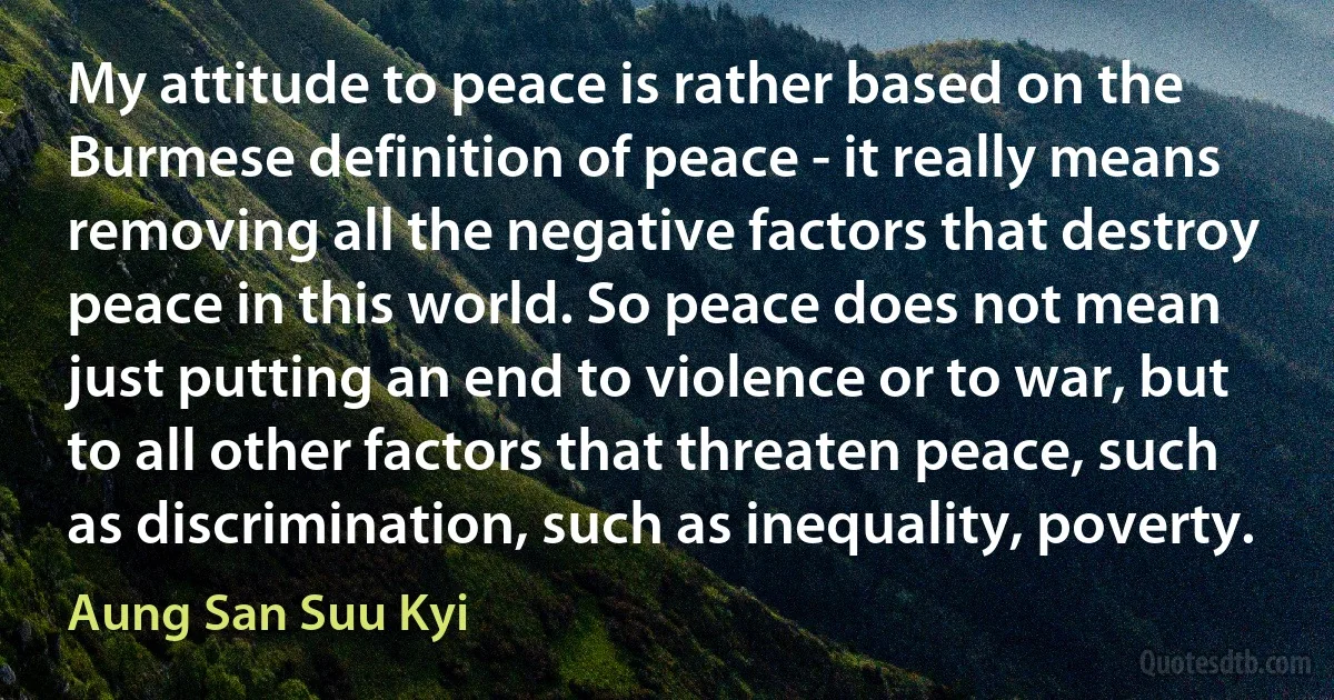 My attitude to peace is rather based on the Burmese definition of peace - it really means removing all the negative factors that destroy peace in this world. So peace does not mean just putting an end to violence or to war, but to all other factors that threaten peace, such as discrimination, such as inequality, poverty. (Aung San Suu Kyi)