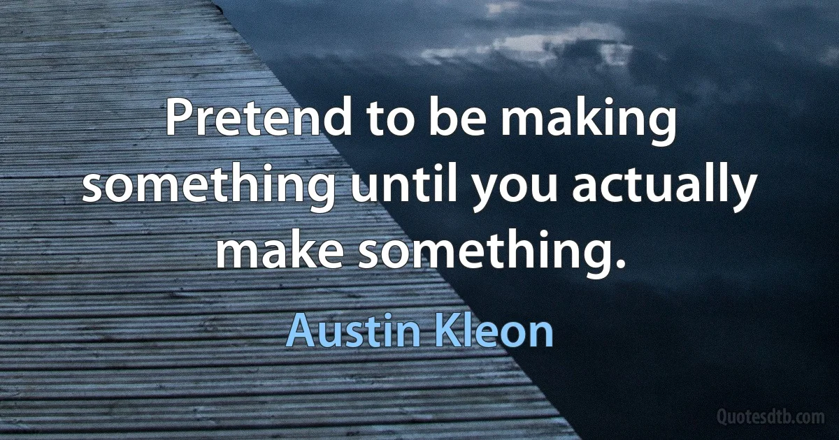 Pretend to be making something until you actually make something. (Austin Kleon)