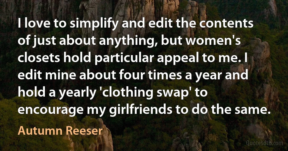 I love to simplify and edit the contents of just about anything, but women's closets hold particular appeal to me. I edit mine about four times a year and hold a yearly 'clothing swap' to encourage my girlfriends to do the same. (Autumn Reeser)