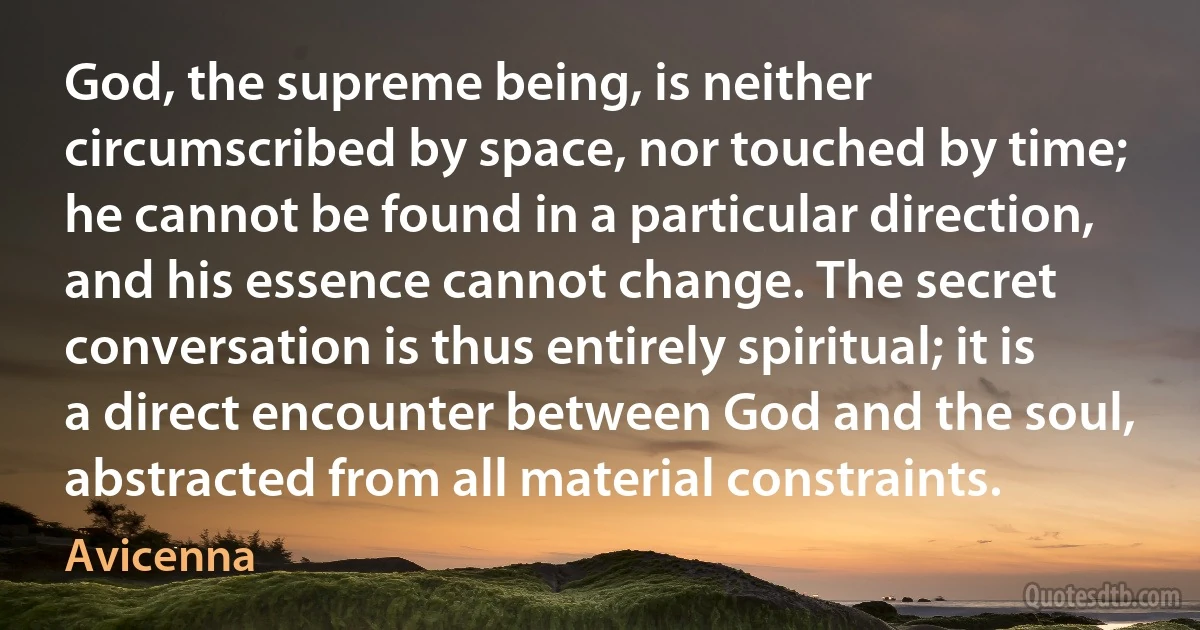 God, the supreme being, is neither circumscribed by space, nor touched by time; he cannot be found in a particular direction, and his essence cannot change. The secret conversation is thus entirely spiritual; it is a direct encounter between God and the soul, abstracted from all material constraints. (Avicenna)