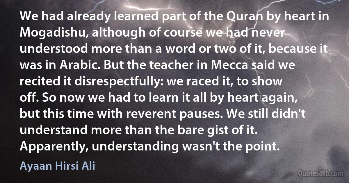 We had already learned part of the Quran by heart in Mogadishu, although of course we had never understood more than a word or two of it, because it was in Arabic. But the teacher in Mecca said we recited it disrespectfully: we raced it, to show off. So now we had to learn it all by heart again, but this time with reverent pauses. We still didn't understand more than the bare gist of it. Apparently, understanding wasn't the point. (Ayaan Hirsi Ali)