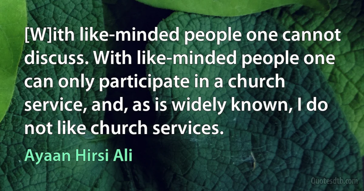 [W]ith like-minded people one cannot discuss. With like-minded people one can only participate in a church service, and, as is widely known, I do not like church services. (Ayaan Hirsi Ali)