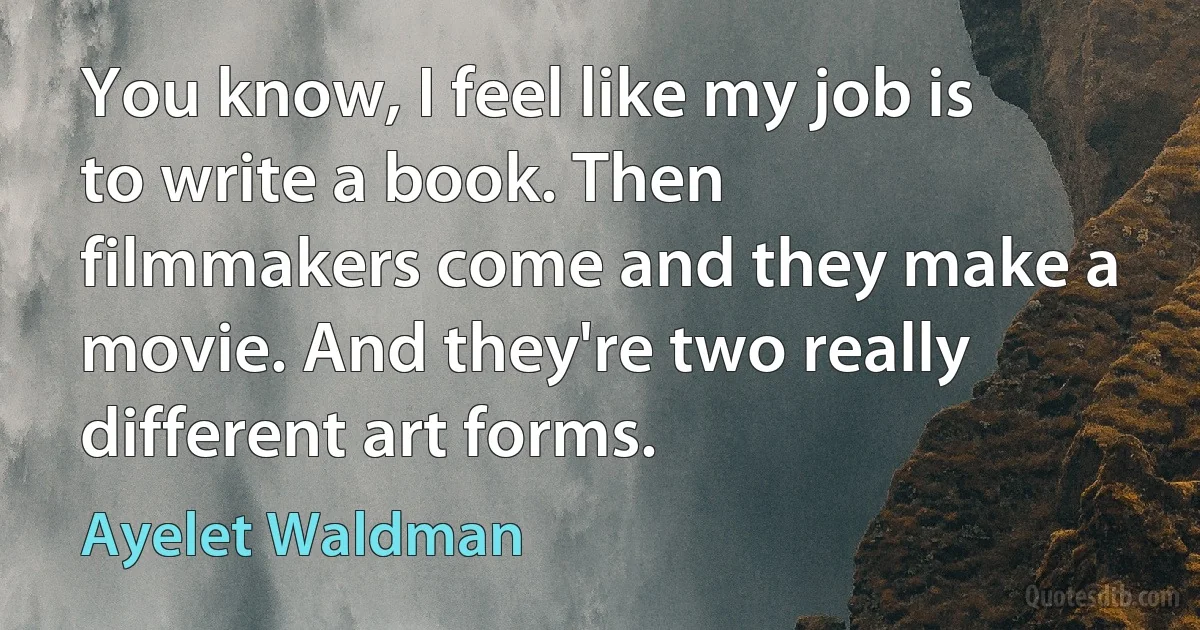 You know, I feel like my job is to write a book. Then filmmakers come and they make a movie. And they're two really different art forms. (Ayelet Waldman)