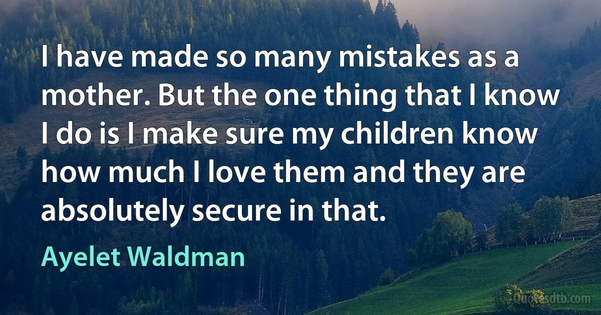 I have made so many mistakes as a mother. But the one thing that I know I do is I make sure my children know how much I love them and they are absolutely secure in that. (Ayelet Waldman)