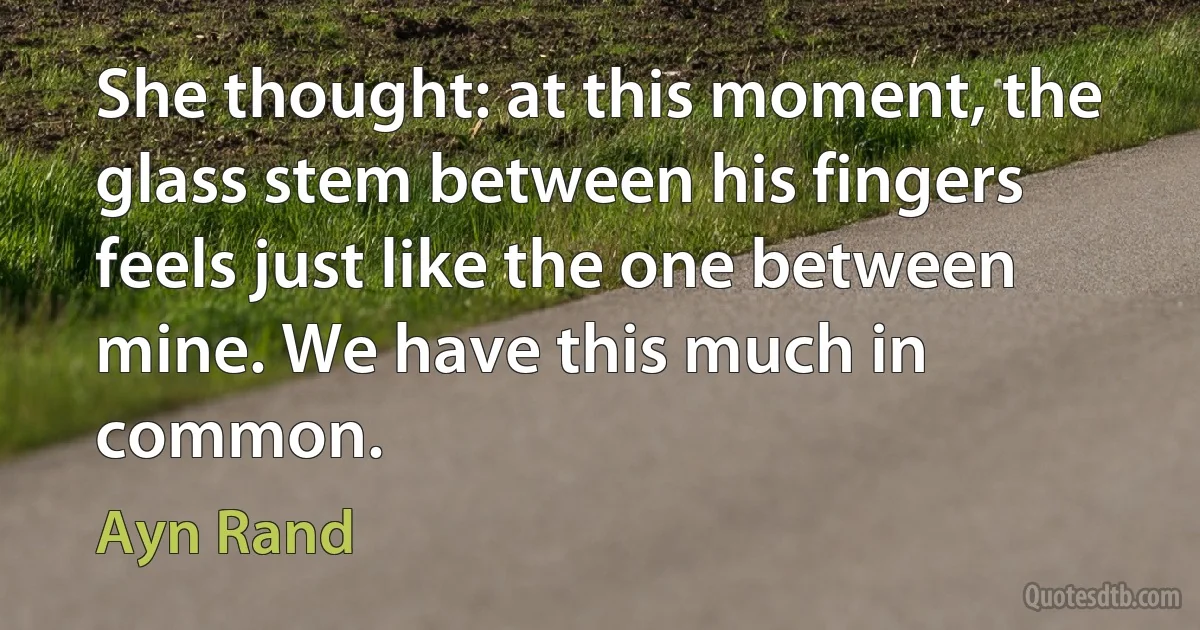 She thought: at this moment, the glass stem between his fingers feels just like the one between mine. We have this much in common. (Ayn Rand)