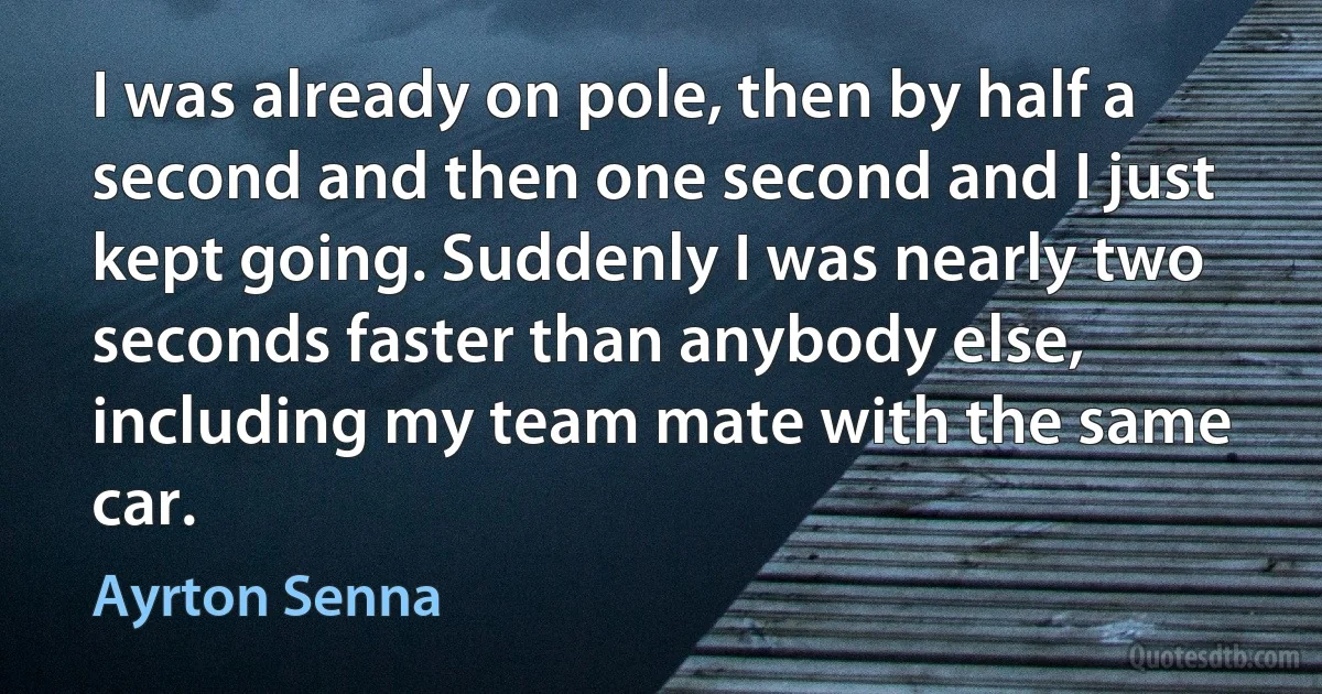 I was already on pole, then by half a second and then one second and I just kept going. Suddenly I was nearly two seconds faster than anybody else, including my team mate with the same car. (Ayrton Senna)