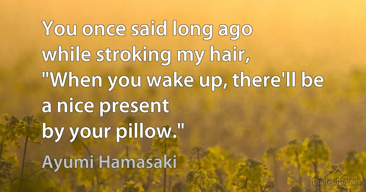 You once said long ago
while stroking my hair,
"When you wake up, there'll be
a nice present
by your pillow." (Ayumi Hamasaki)