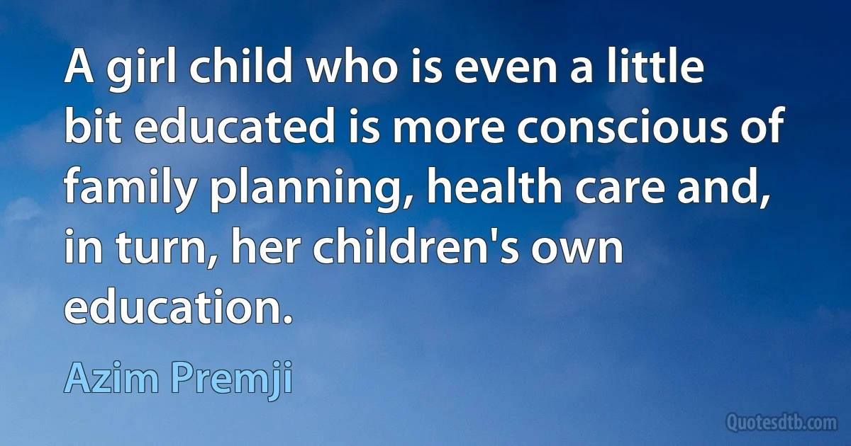 A girl child who is even a little bit educated is more conscious of family planning, health care and, in turn, her children's own education. (Azim Premji)