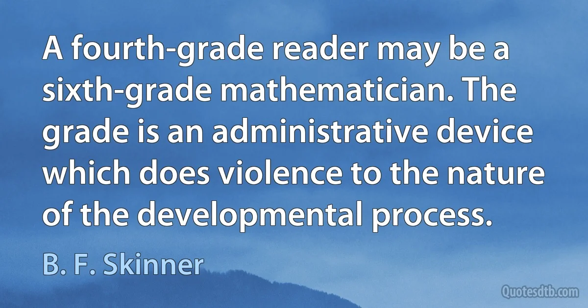 A fourth-grade reader may be a sixth-grade mathematician. The grade is an administrative device which does violence to the nature of the developmental process. (B. F. Skinner)