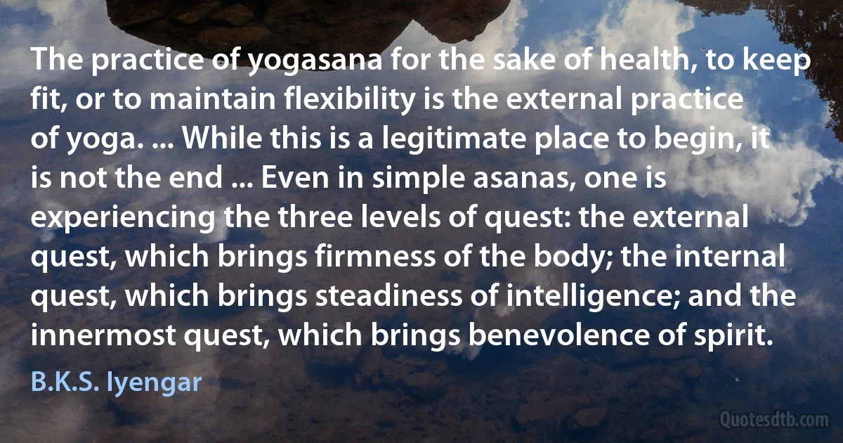 The practice of yogasana for the sake of health, to keep fit, or to maintain flexibility is the external practice of yoga. ... While this is a legitimate place to begin, it is not the end ... Even in simple asanas, one is experiencing the three levels of quest: the external quest, which brings firmness of the body; the internal quest, which brings steadiness of intelligence; and the innermost quest, which brings benevolence of spirit. (B.K.S. Iyengar)