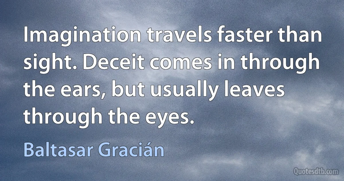 Imagination travels faster than sight. Deceit comes in through the ears, but usually leaves through the eyes. (Baltasar Gracián)