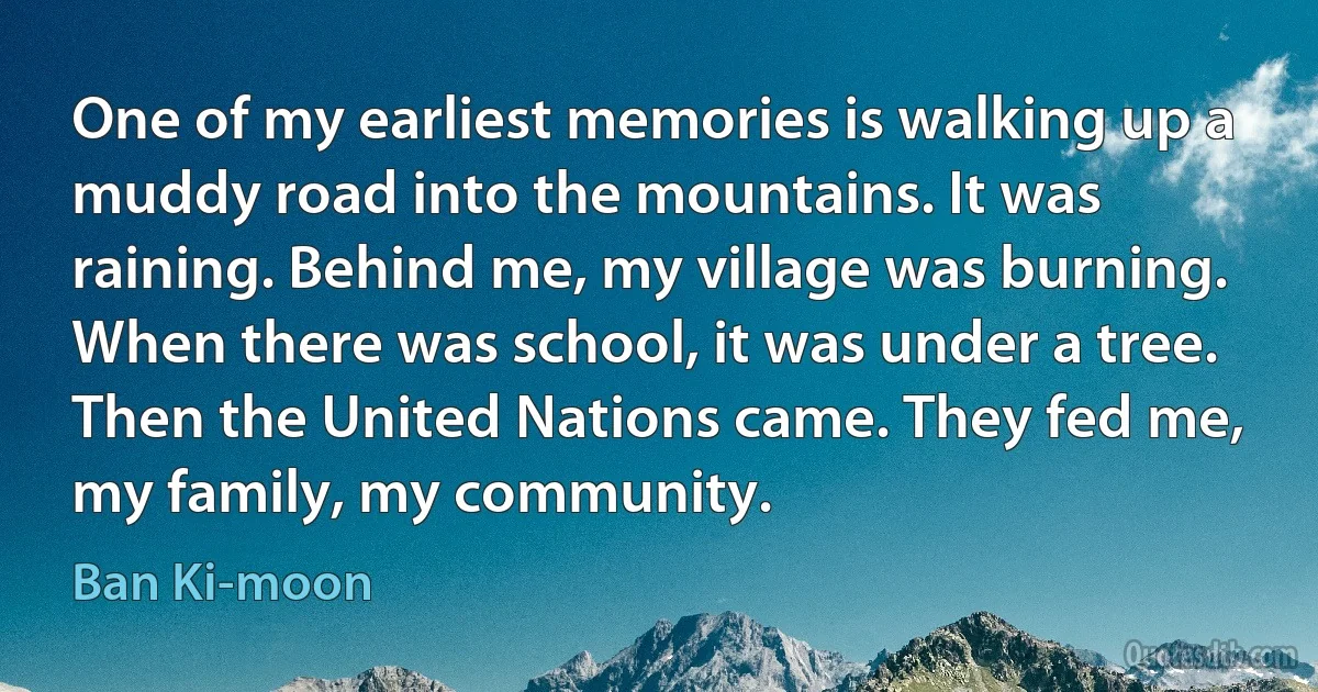 One of my earliest memories is walking up a muddy road into the mountains. It was raining. Behind me, my village was burning. When there was school, it was under a tree. Then the United Nations came. They fed me, my family, my community. (Ban Ki-moon)