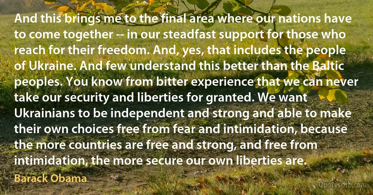 And this brings me to the final area where our nations have to come together -- in our steadfast support for those who reach for their freedom. And, yes, that includes the people of Ukraine. And few understand this better than the Baltic peoples. You know from bitter experience that we can never take our security and liberties for granted. We want Ukrainians to be independent and strong and able to make their own choices free from fear and intimidation, because the more countries are free and strong, and free from intimidation, the more secure our own liberties are. (Barack Obama)