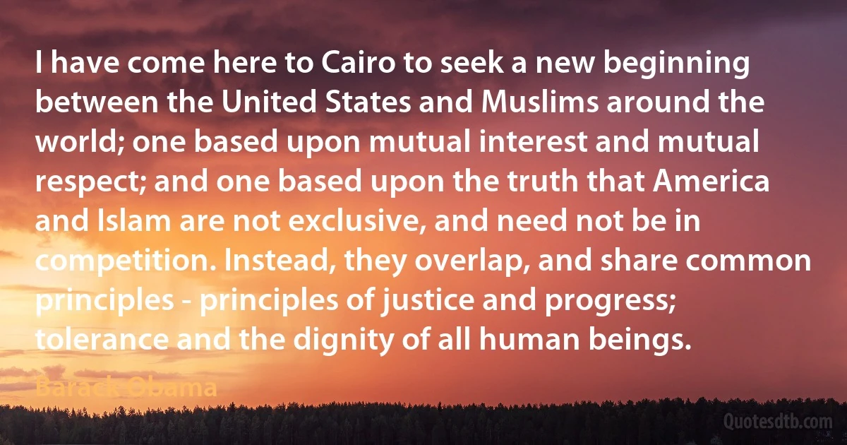 I have come here to Cairo to seek a new beginning between the United States and Muslims around the world; one based upon mutual interest and mutual respect; and one based upon the truth that America and Islam are not exclusive, and need not be in competition. Instead, they overlap, and share common principles - principles of justice and progress; tolerance and the dignity of all human beings. (Barack Obama)