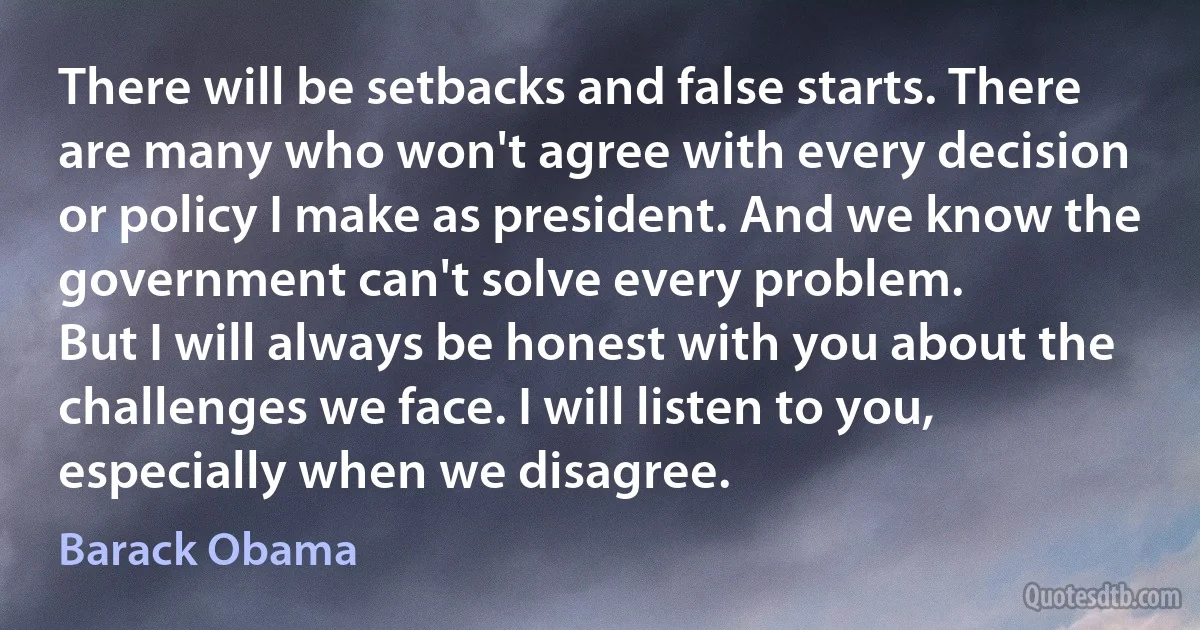 There will be setbacks and false starts. There are many who won't agree with every decision or policy I make as president. And we know the government can't solve every problem.
But I will always be honest with you about the challenges we face. I will listen to you, especially when we disagree. (Barack Obama)