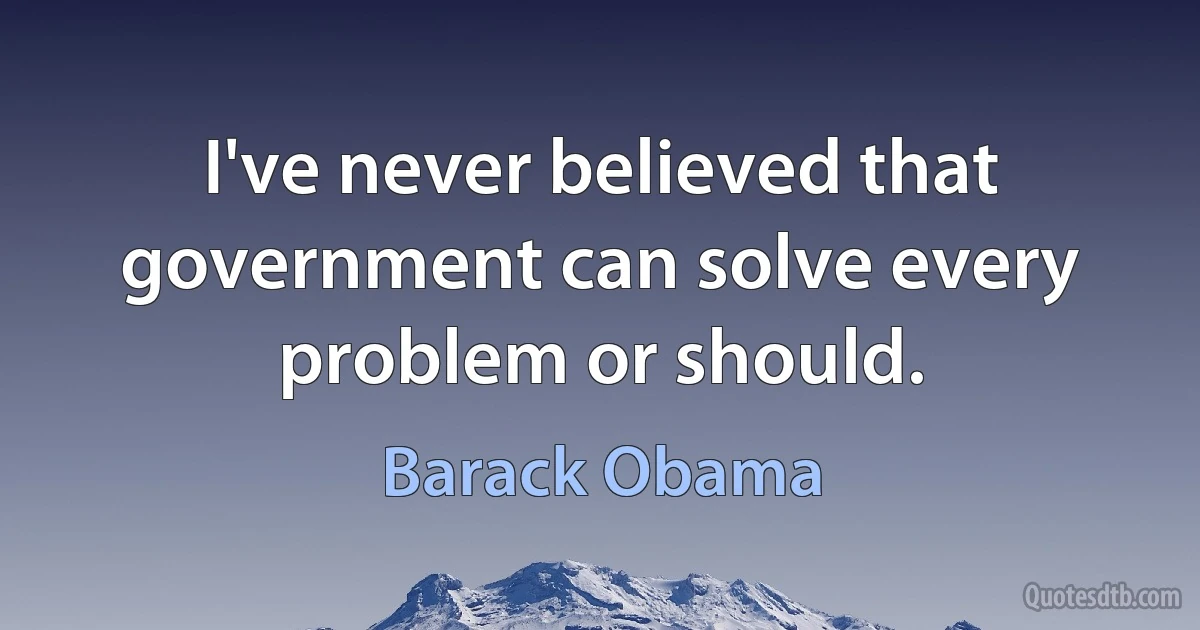 I've never believed that government can solve every problem or should. (Barack Obama)