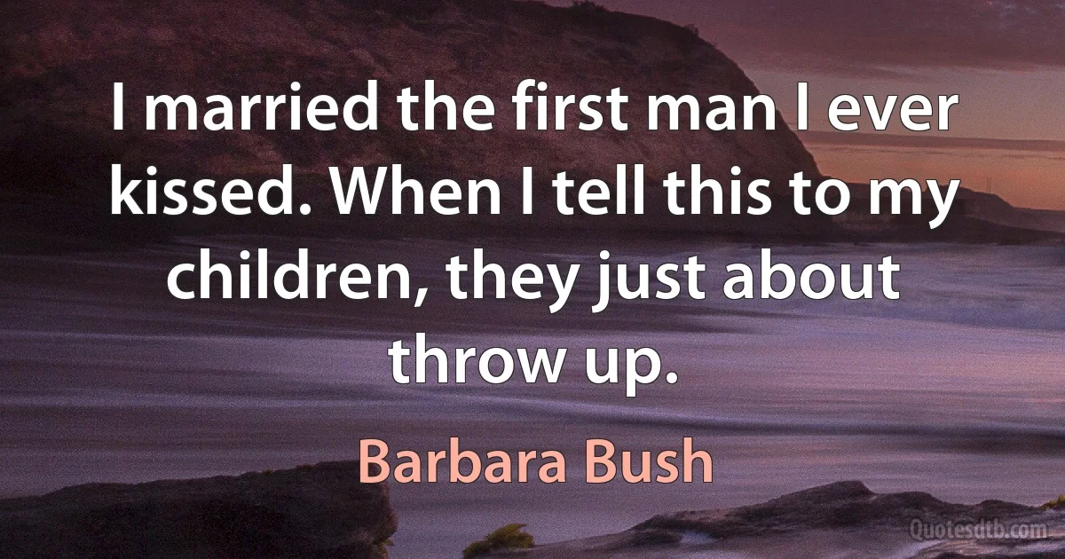 I married the first man I ever kissed. When I tell this to my children, they just about throw up. (Barbara Bush)