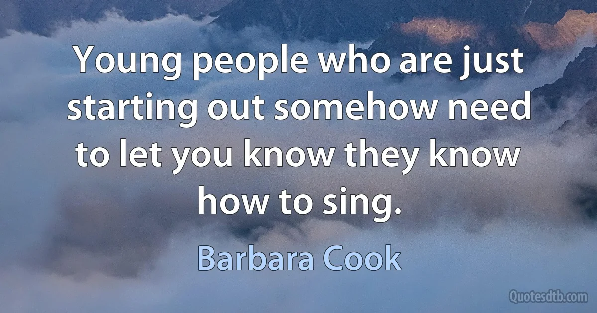 Young people who are just starting out somehow need to let you know they know how to sing. (Barbara Cook)