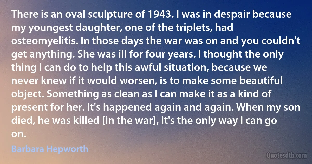 There is an oval sculpture of 1943. I was in despair because my youngest daughter, one of the triplets, had osteomyelitis. In those days the war was on and you couldn't get anything. She was ill for four years. I thought the only thing I can do to help this awful situation, because we never knew if it would worsen, is to make some beautiful object. Something as clean as I can make it as a kind of present for her. It's happened again and again. When my son died, he was killed [in the war], it's the only way I can go on. (Barbara Hepworth)