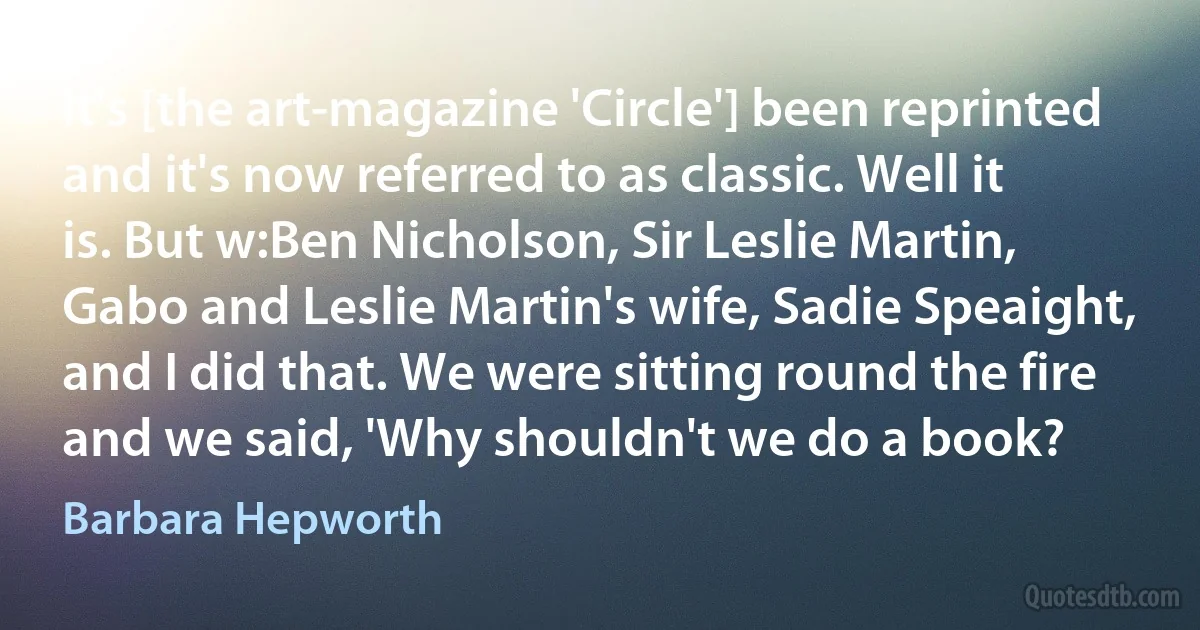 It's [the art-magazine 'Circle'] been reprinted and it's now referred to as classic. Well it is. But w:Ben Nicholson, Sir Leslie Martin, Gabo and Leslie Martin's wife, Sadie Speaight, and I did that. We were sitting round the fire and we said, 'Why shouldn't we do a book? (Barbara Hepworth)