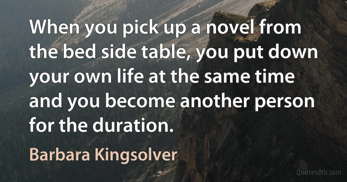 When you pick up a novel from the bed side table, you put down your own life at the same time and you become another person for the duration. (Barbara Kingsolver)