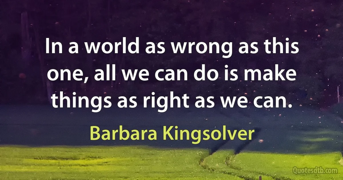 In a world as wrong as this one, all we can do is make things as right as we can. (Barbara Kingsolver)