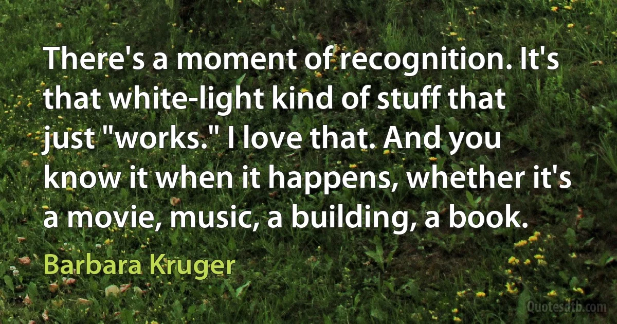 There's a moment of recognition. It's that white-light kind of stuff that just "works." I love that. And you know it when it happens, whether it's a movie, music, a building, a book. (Barbara Kruger)