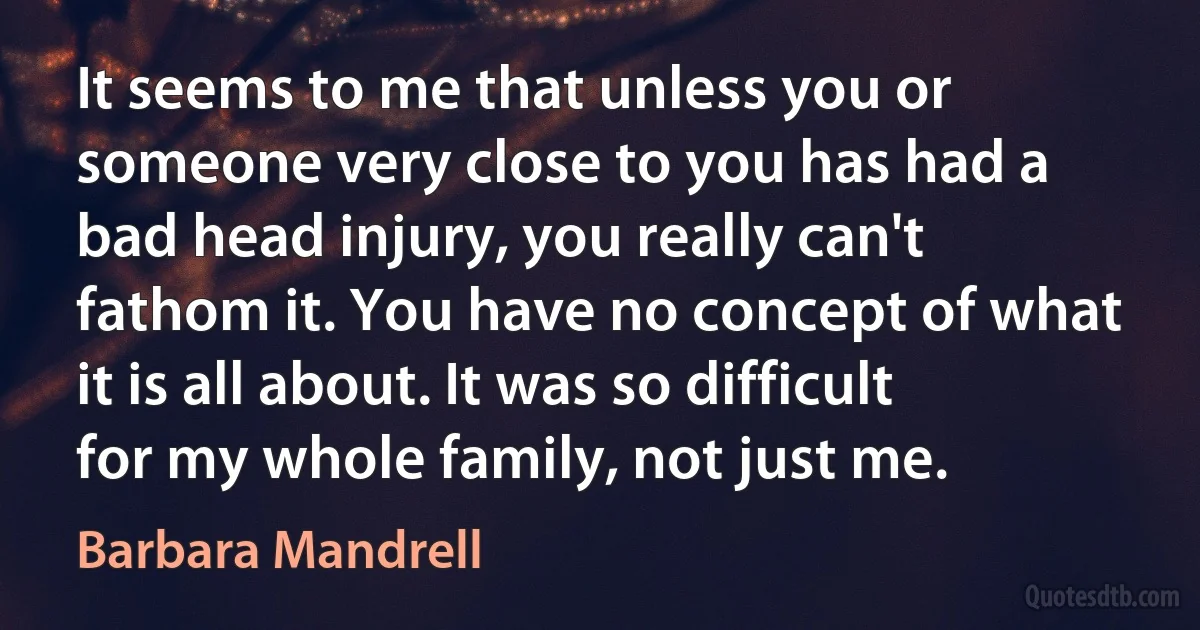 It seems to me that unless you or someone very close to you has had a bad head injury, you really can't fathom it. You have no concept of what it is all about. It was so difficult for my whole family, not just me. (Barbara Mandrell)