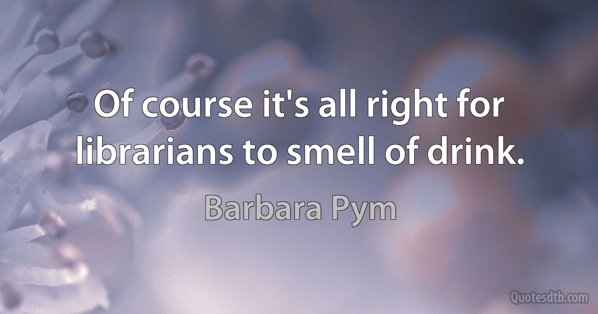 Of course it's all right for librarians to smell of drink. (Barbara Pym)