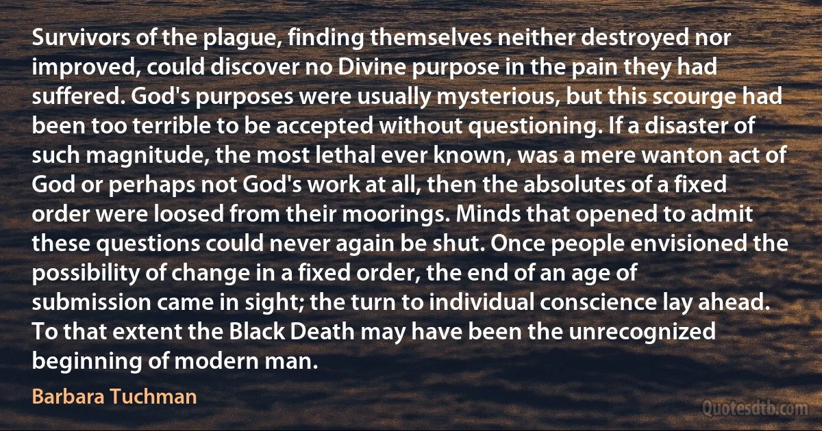 Survivors of the plague, finding themselves neither destroyed nor improved, could discover no Divine purpose in the pain they had suffered. God's purposes were usually mysterious, but this scourge had been too terrible to be accepted without questioning. If a disaster of such magnitude, the most lethal ever known, was a mere wanton act of God or perhaps not God's work at all, then the absolutes of a fixed order were loosed from their moorings. Minds that opened to admit these questions could never again be shut. Once people envisioned the possibility of change in a fixed order, the end of an age of submission came in sight; the turn to individual conscience lay ahead. To that extent the Black Death may have been the unrecognized beginning of modern man. (Barbara Tuchman)