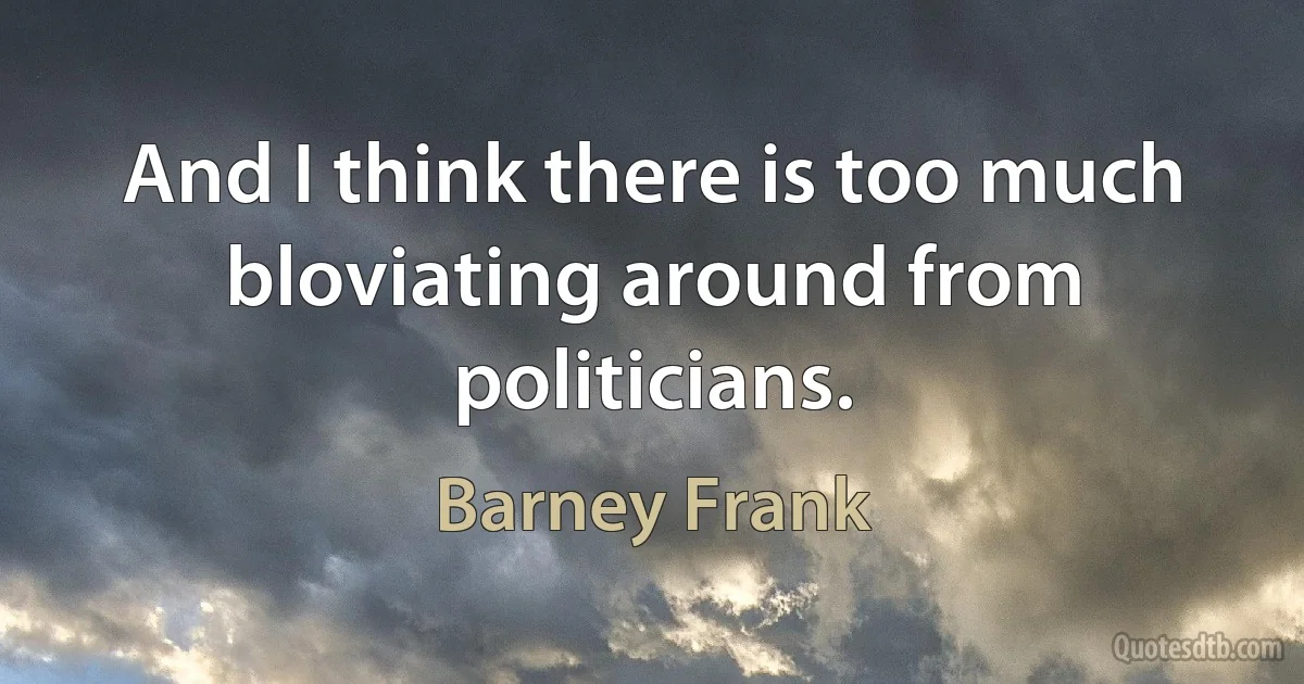 And I think there is too much bloviating around from politicians. (Barney Frank)