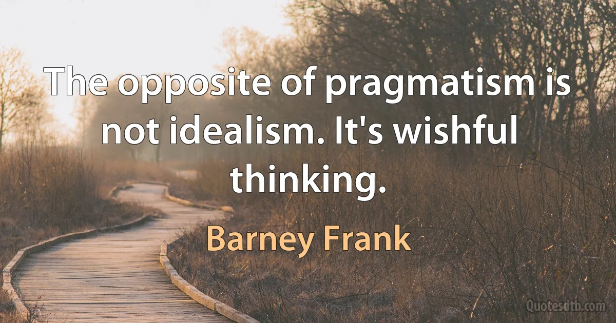 The opposite of pragmatism is not idealism. It's wishful thinking. (Barney Frank)