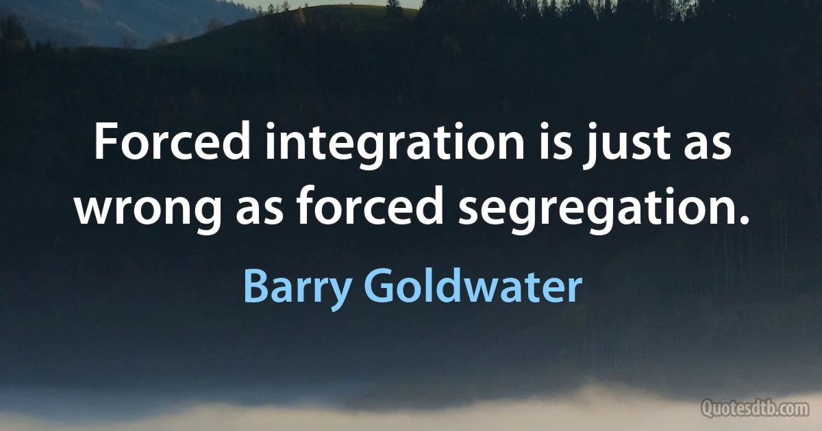 Forced integration is just as wrong as forced segregation. (Barry Goldwater)