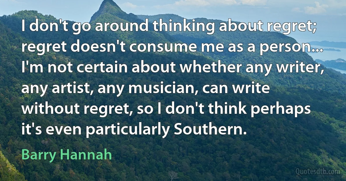 I don't go around thinking about regret; regret doesn't consume me as a person... I'm not certain about whether any writer, any artist, any musician, can write without regret, so I don't think perhaps it's even particularly Southern. (Barry Hannah)