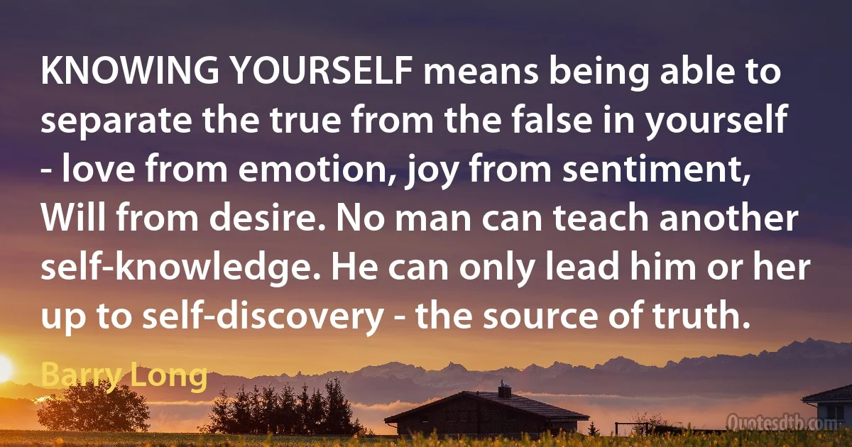 KNOWING YOURSELF means being able to separate the true from the false in yourself - love from emotion, joy from sentiment, Will from desire. No man can teach another self-knowledge. He can only lead him or her up to self-discovery - the source of truth. (Barry Long)