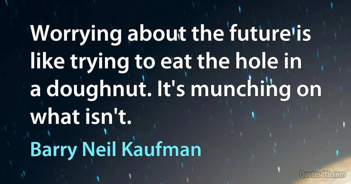 Worrying about the future is like trying to eat the hole in a doughnut. It's munching on what isn't. (Barry Neil Kaufman)