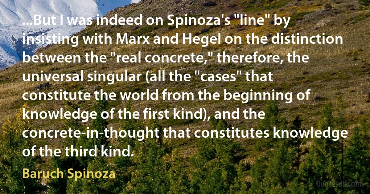 ...But I was indeed on Spinoza's "line" by insisting with Marx and Hegel on the distinction between the "real concrete," therefore, the universal singular (all the "cases" that constitute the world from the beginning of knowledge of the first kind), and the concrete-in-thought that constitutes knowledge of the third kind. (Baruch Spinoza)