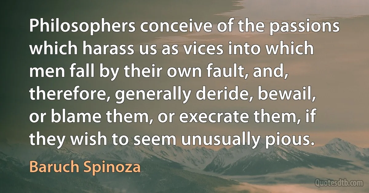 Philosophers conceive of the passions which harass us as vices into which men fall by their own fault, and, therefore, generally deride, bewail, or blame them, or execrate them, if they wish to seem unusually pious. (Baruch Spinoza)