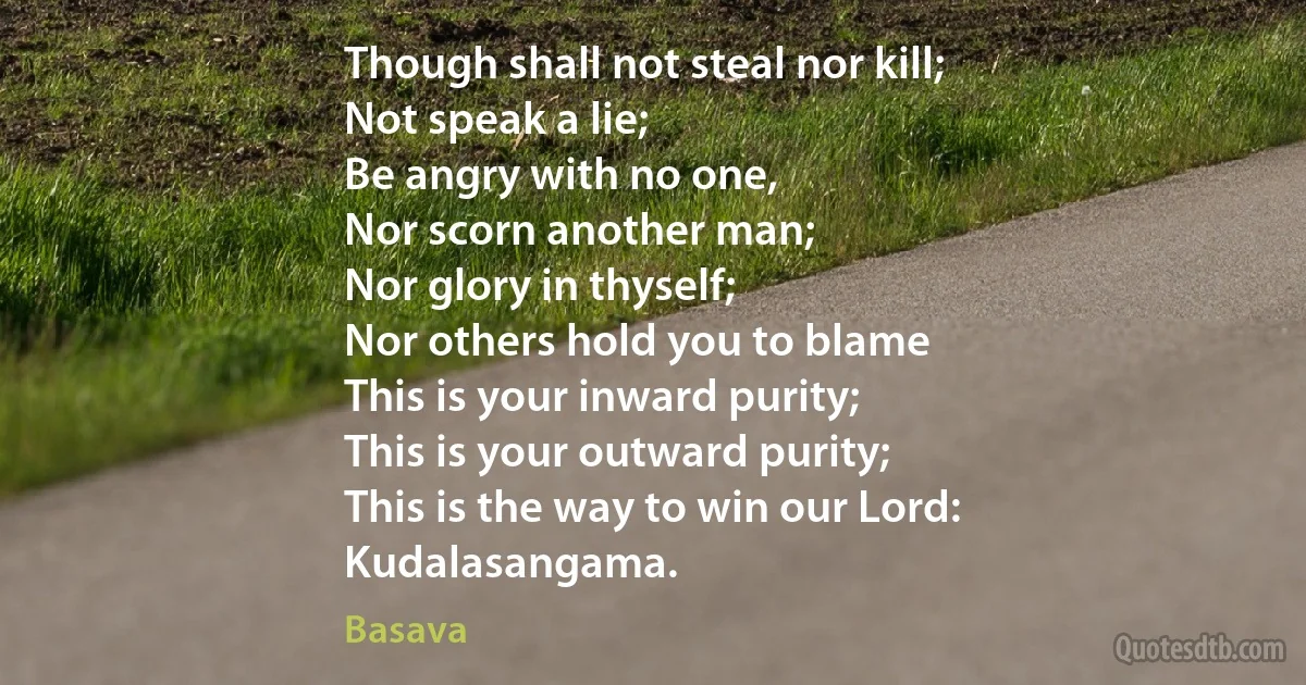 Though shall not steal nor kill;
Not speak a lie;
Be angry with no one,
Nor scorn another man;
Nor glory in thyself;
Nor others hold you to blame
This is your inward purity;
This is your outward purity;
This is the way to win our Lord:
Kudalasangama. (Basava)