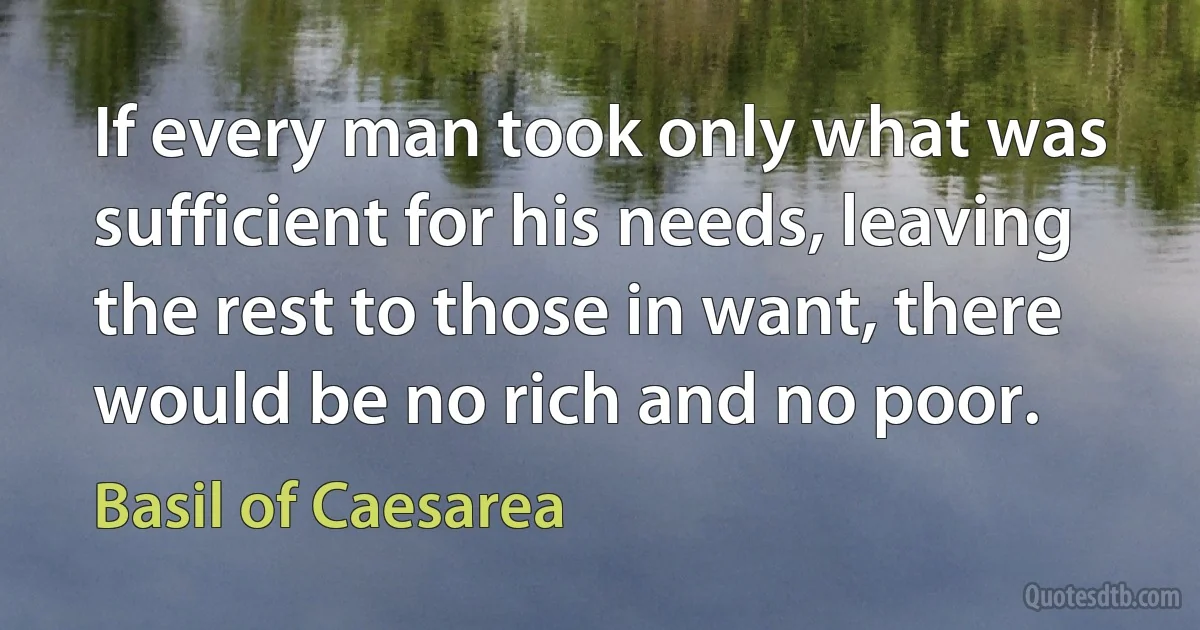 If every man took only what was sufficient for his needs, leaving the rest to those in want, there would be no rich and no poor. (Basil of Caesarea)